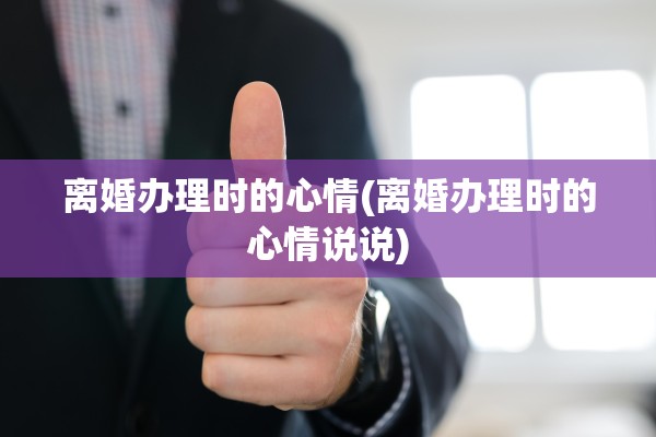 离婚办理时的心情(离婚办理时的心情说说)