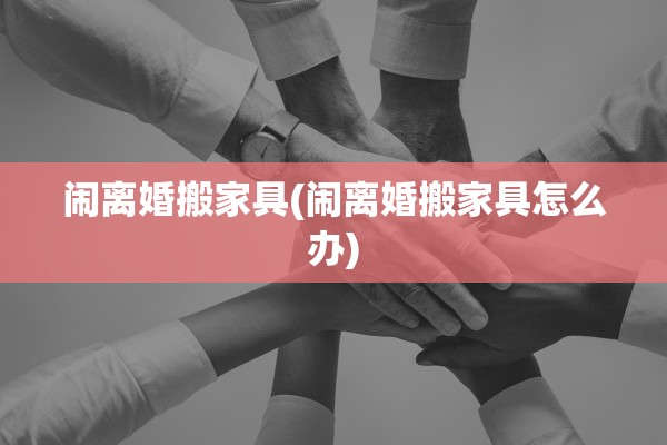 闹离婚搬家具(闹离婚搬家具怎么办)