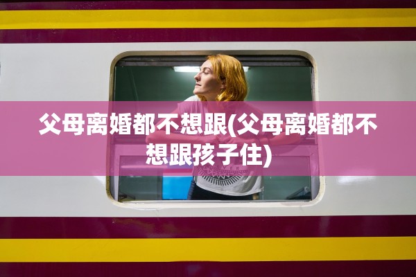 父母离婚都不想跟(父母离婚都不想跟孩子住)