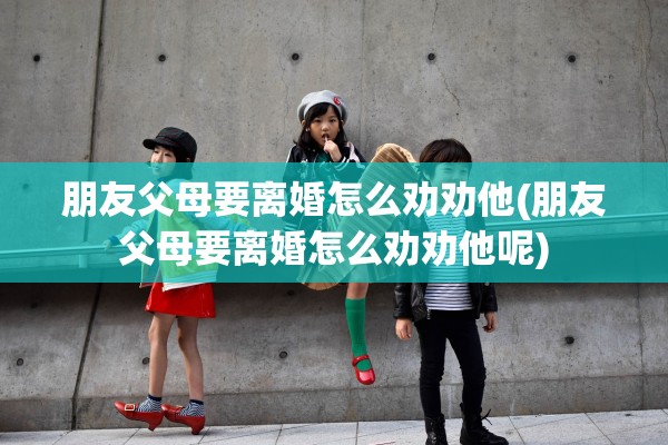 朋友父母要离婚怎么劝劝他(朋友父母要离婚怎么劝劝他呢)