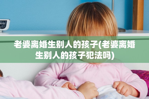 老婆离婚生别人的孩子(老婆离婚生别人的孩子犯法吗) 老婆离婚生别人的孩子(老婆离婚生别人的孩子犯法吗)