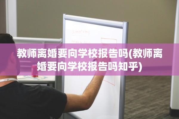 教师离婚要向学校报告吗(教师离婚要向学校报告吗知乎)