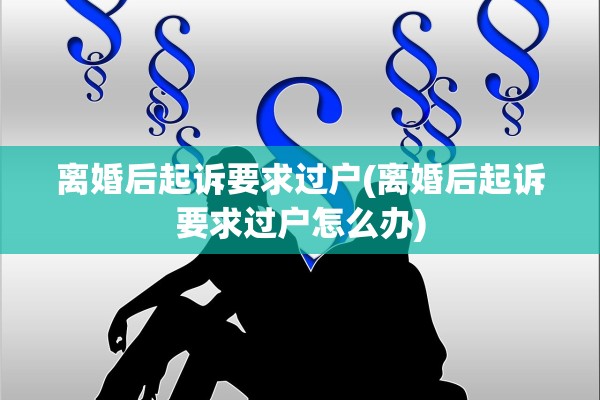 离婚后起诉要求过户(离婚后起诉要求过户怎么办) 离婚后起诉要求过户(离婚后起诉要求过户怎么办)