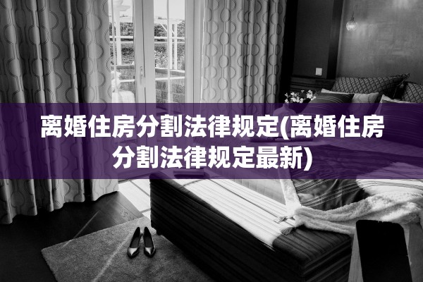 离婚住房分割法律规定(离婚住房分割法律规定最新) 离婚住房分割法律规定(离婚住房分割法律规定最新)