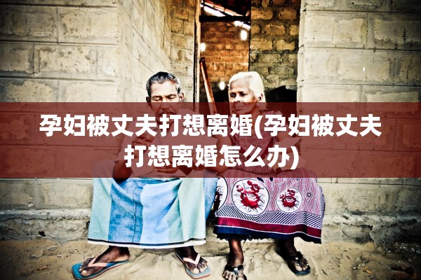 孕妇被丈夫打想离婚(孕妇被丈夫打想离婚怎么办) 孕妇被丈夫打想离婚(孕妇被丈夫打想离婚怎么办)