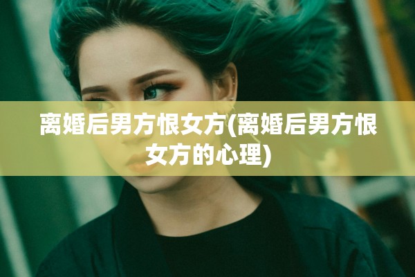 离婚后男方恨女方(离婚后男方恨女方的心理)