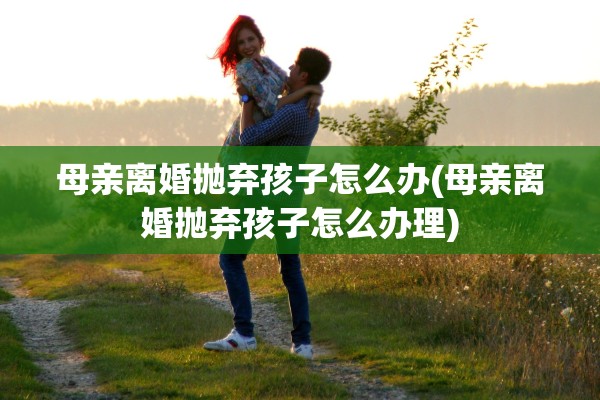 母亲离婚抛弃孩子怎么办(母亲离婚抛弃孩子怎么办理)