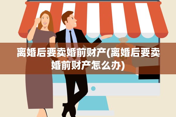 离婚后要卖婚前财产(离婚后要卖婚前财产怎么办) 离婚后要卖婚前财产(离婚后要卖婚前财产怎么办)