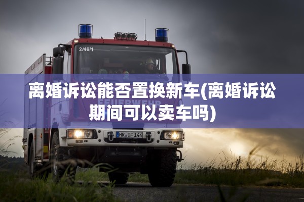 离婚诉讼能否置换新车(离婚诉讼期间可以卖车吗) 离婚诉讼能否置换新车(离婚诉讼期间可以卖车吗)