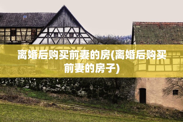 离婚后购买前妻的房(离婚后购买前妻的房子) 离婚后购买前妻的房(离婚后购买前妻的房子)
