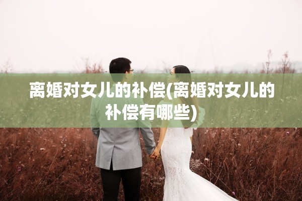 离婚对女儿的补偿(离婚对女儿的补偿有哪些)