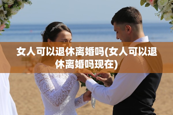 女人可以退休离婚吗(女人可以退休离婚吗现在) 女人可以退休离婚吗(女人可以退休离婚吗现在)