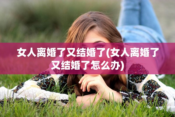 女人离婚了又结婚了(女人离婚了又结婚了怎么办) 女人离婚了又结婚了(女人离婚了又结婚了怎么办)