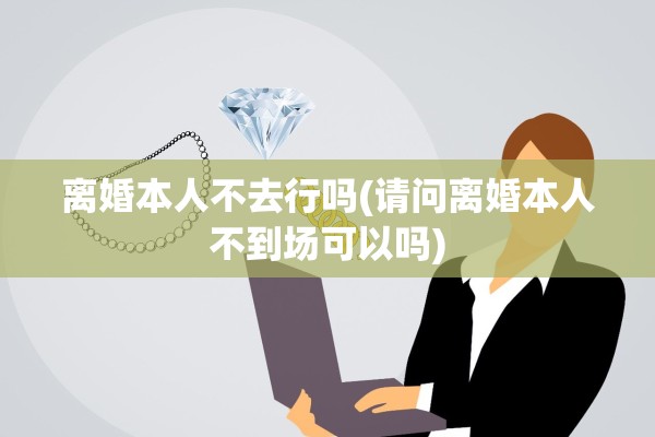 离婚本人不去行吗(请问离婚本人不到场可以吗)