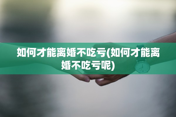 如何才能离婚不吃亏(如何才能离婚不吃亏呢)