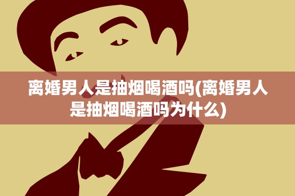 离婚男人是抽烟喝酒吗(离婚男人是抽烟喝酒吗为什么)