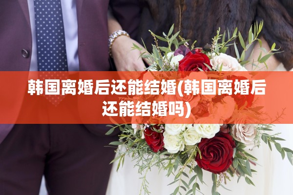 韩国离婚后还能结婚(韩国离婚后还能结婚吗)