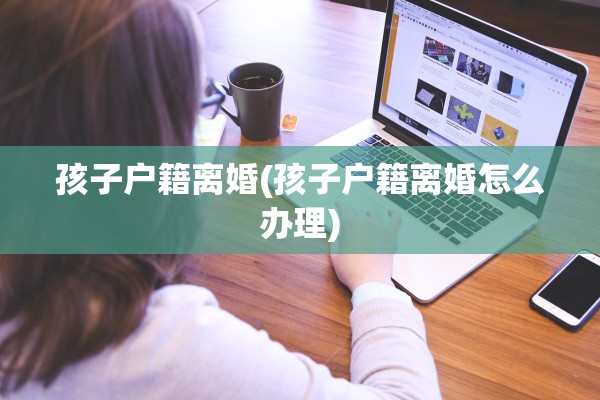 孩子户籍离婚(孩子户籍离婚怎么办理)