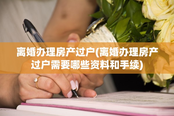 离婚办理房产过户(离婚办理房产过户需要哪些资料和手续)