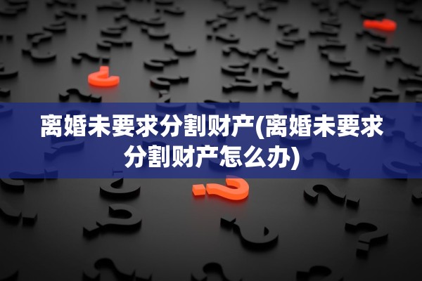 离婚未要求分割财产(离婚未要求分割财产怎么办)