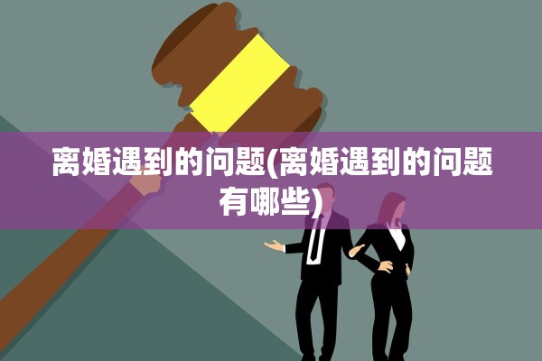 离婚遇到的问题(离婚遇到的问题有哪些)