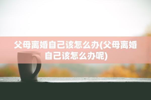 父母离婚自己该怎么办(父母离婚自己该怎么办呢)