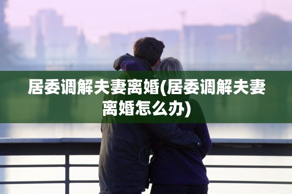 居委调解夫妻离婚(居委调解夫妻离婚怎么办)