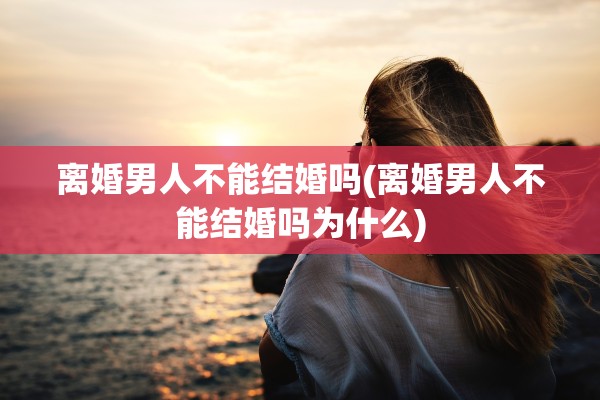 离婚男人不能结婚吗(离婚男人不能结婚吗为什么) 离婚男人不能结婚吗(离婚男人不能结婚吗为什么)