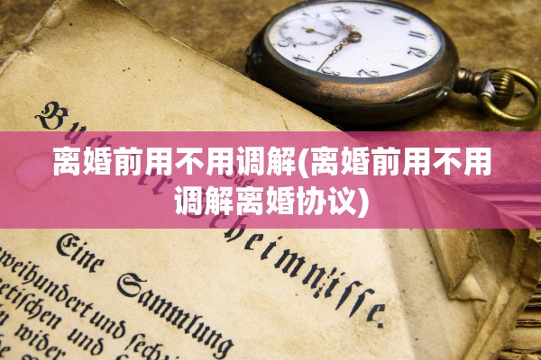 离婚前用不用调解(离婚前用不用调解离婚协议) 离婚前用不用调解(离婚前用不用调解离婚协议)
