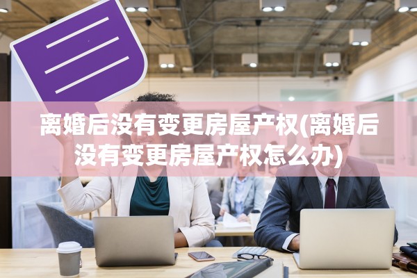 离婚后没有变更房屋产权(离婚后没有变更房屋产权怎么办)