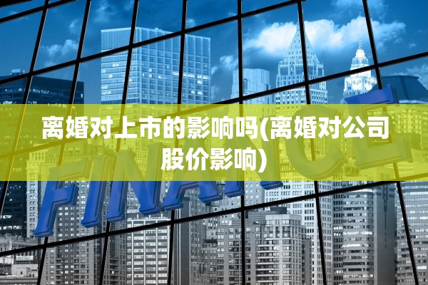 离婚对上市的影响吗(离婚对公司股价影响)