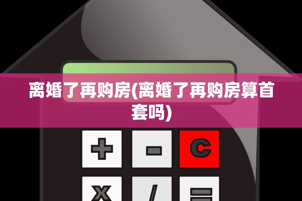离婚了再购房(离婚了再购房算首套吗)
