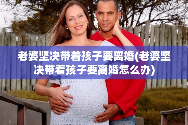 老婆坚决带着孩子要离婚(老婆坚决带着孩子要离婚怎么办)