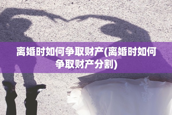 离婚时如何争取财产(离婚时如何争取财产分割)