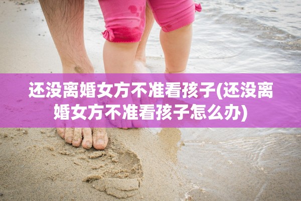 还没离婚女方不准看孩子(还没离婚女方不准看孩子怎么办)