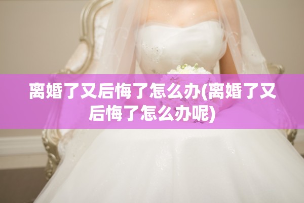 离婚了又后悔了怎么办(离婚了又后悔了怎么办呢)