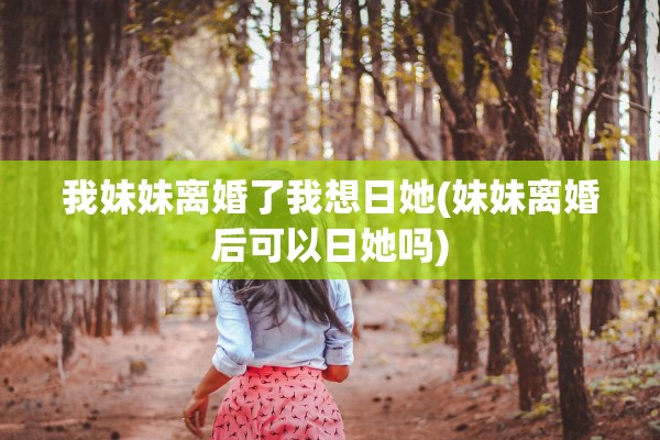我妹妹离婚了我想日她(妹妹离婚后可以日她吗)