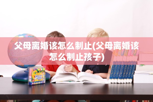 父母离婚该怎么制止(父母离婚该怎么制止孩子)