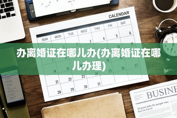 办离婚证在哪儿办(办离婚证在哪儿办理)