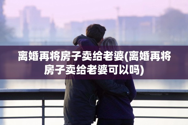 离婚再将房子卖给老婆(离婚再将房子卖给老婆可以吗)