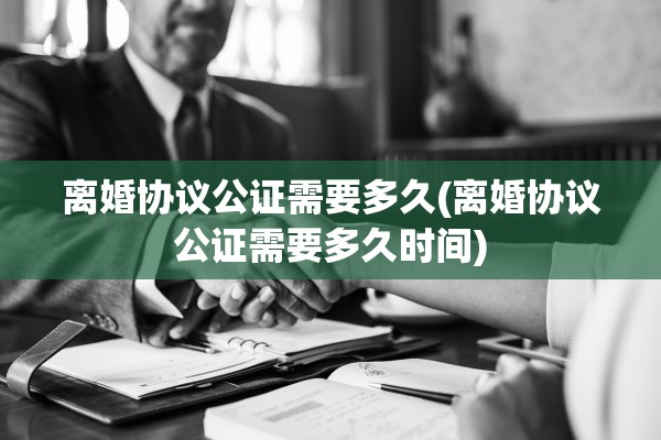 离婚协议公证需要多久(离婚协议公证需要多久时间)