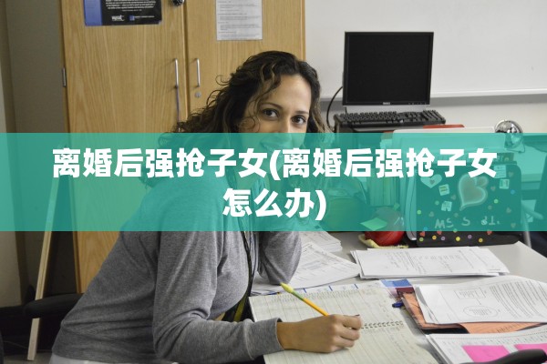 离婚后强抢子女(离婚后强抢子女怎么办)