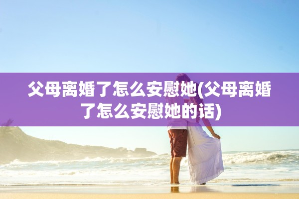 父母离婚了怎么安慰她(父母离婚了怎么安慰她的话)