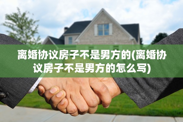 离婚协议房子不是男方的(离婚协议房子不是男方的怎么写)