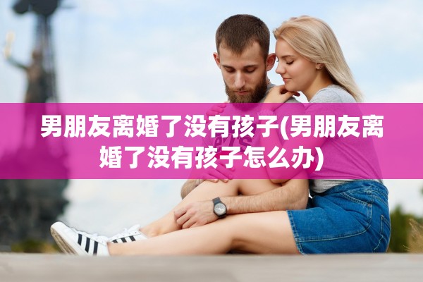 男朋友离婚了没有孩子(男朋友离婚了没有孩子怎么办) 男朋友离婚了没有孩子(男朋友离婚了没有孩子怎么办)