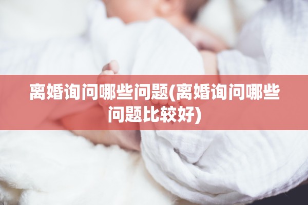 离婚询问哪些问题(离婚询问哪些问题比较好)