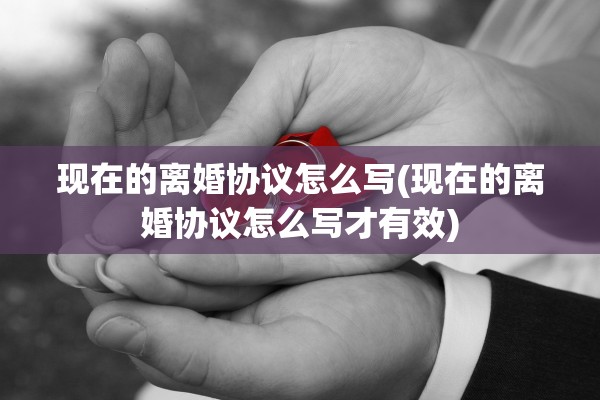 现在的离婚协议怎么写(现在的离婚协议怎么写才有效)