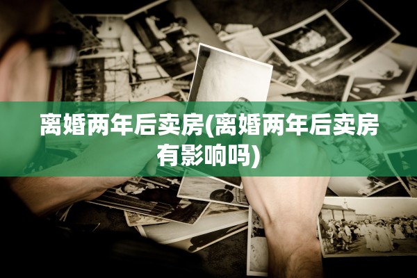 离婚两年后卖房(离婚两年后卖房有影响吗)