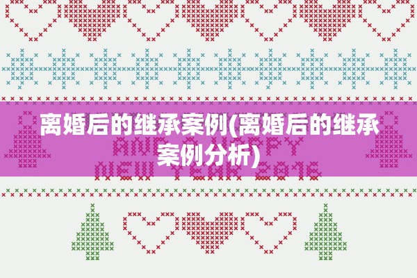离婚后的继承案例(离婚后的继承案例分析) 离婚后的继承案例(离婚后的继承案例分析)