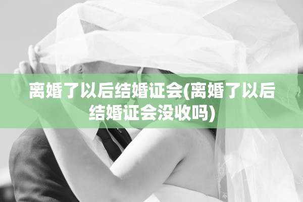 离婚了以后结婚证会(离婚了以后结婚证会没收吗)